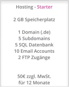 Hosting - Starter  2 GB Speicherplatz  1 Domain (.de) 5 Subdomains 5 SQL Datenbank 10 Email Accounts 2 FTP Zugänge   50€ zzgl. MwSt. für 12 Monate